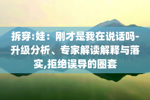 拆穿:娃：剛才是我在說話嗎-升級分析、專家解讀解釋與落實,拒絕誤導(dǎo)的圈套