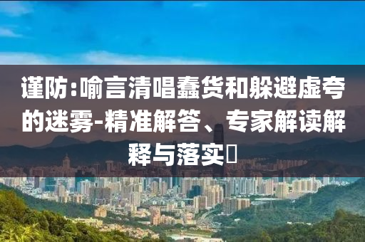 謹(jǐn)防:喻言清唱蠢貨和躲避虛夸的迷霧-精準(zhǔn)解答、專家解讀解釋與落實?