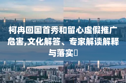 柯冉回國首秀和留心虛假推廣危害,文化解答、專家解讀解釋與落實?