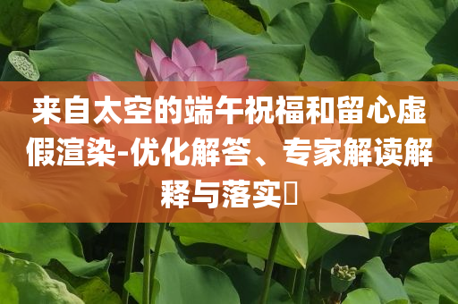 來自太空的端午祝福和留心虛假渲染-優(yōu)化解答、專家解讀解釋與落實?