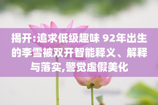揭開:追求低級(jí)趣味 92年出生的李雪被雙開智能釋義、解釋與落實(shí),警覺虛假美化