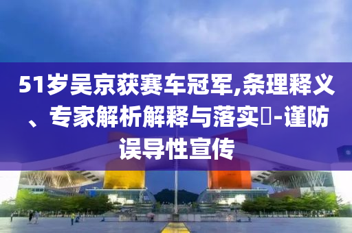 51歲吳京獲賽車冠軍,條理釋義、專家解析解釋與落實(shí)?-謹(jǐn)防誤導(dǎo)性宣傳