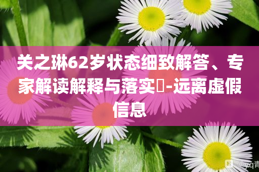 關(guān)之琳62歲狀態(tài)細(xì)致解答、專家解讀解釋與落實(shí)?-遠(yuǎn)離虛假信息