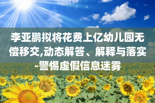 李亞鵬擬將花費(fèi)上億幼兒園無償移交,動(dòng)態(tài)解答、解釋與落實(shí)-警惕虛假信息迷霧