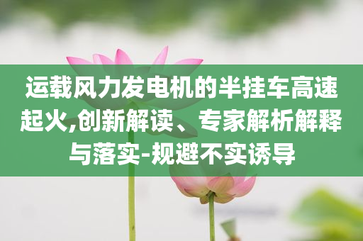運載風力發(fā)電機的半掛車高速起火,創(chuàng)新解讀、專家解析解釋與落實-規(guī)避不實誘導