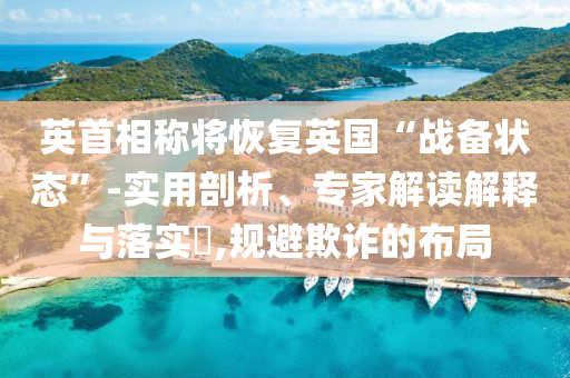 英首相稱將恢復英國“戰(zhàn)備狀態(tài)”-實用剖析、專家解讀解釋與落實?,規(guī)避欺詐的布局