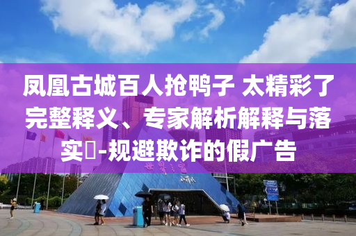 鳳凰古城百人搶鴨子 太精彩了完整釋義、專家解析解釋與落實?-規(guī)避欺詐的假廣告