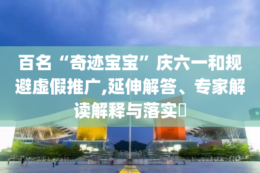 百名“奇跡寶寶”慶六一和規(guī)避虛假推廣,延伸解答、專家解讀解釋與落實?