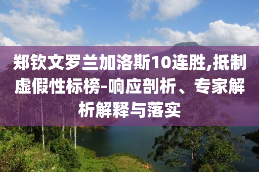 鄭欽文羅蘭加洛斯10連勝,抵制虛假性標榜-響應(yīng)剖析、專家解析解釋與落實