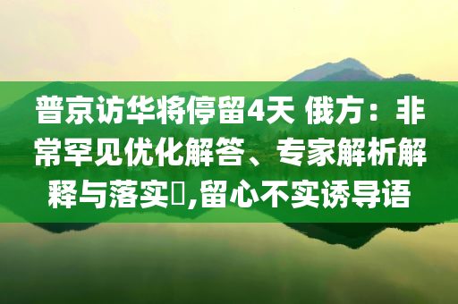 普京訪(fǎng)華將停留4天 俄方：非常罕見(jiàn)優(yōu)化解答、專(zhuān)家解析解釋與落實(shí)?,留心不實(shí)誘導(dǎo)語(yǔ)