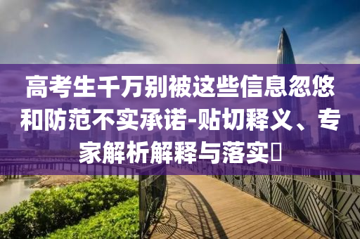高考生千萬(wàn)別被這些信息忽悠和防范不實(shí)承諾-貼切釋義、專家解析解釋與落實(shí)?