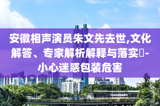 安徽相聲演員朱文先去世,文化解答、專家解析解釋與落實(shí)?-小心迷惑包裝危害