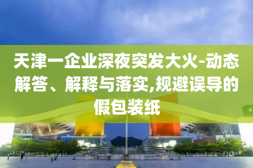天津一企業(yè)深夜突發(fā)大火-動態(tài)解答、解釋與落實,規(guī)避誤導(dǎo)的假包裝紙