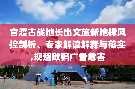官渡古戰(zhàn)地長出文旅新地標(biāo)風(fēng)控剖析、專家解讀解釋與落實,規(guī)避欺騙廣告危害