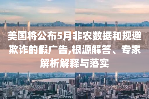 美國(guó)將公布5月非農(nóng)數(shù)據(jù)和規(guī)避欺詐的假?gòu)V告,根源解答、專家解析解釋與落實(shí)