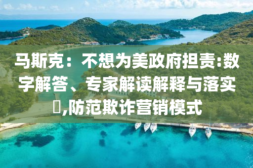 馬斯克：不想為美政府擔(dān)責(zé):數(shù)字解答、專家解讀解釋與落實(shí)?,防范欺詐營(yíng)銷模式
