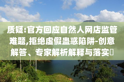 質(zhì)疑:官方回應(yīng)自然人網(wǎng)店監(jiān)管難題,拒絕虛假蠱惑陷阱-創(chuàng)意解答、專家解析解釋與落實(shí)?