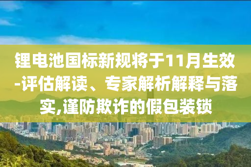 鋰電池國(guó)標(biāo)新規(guī)將于11月生效-評(píng)估解讀、專家解析解釋與落實(shí),謹(jǐn)防欺詐的假包裝鎖