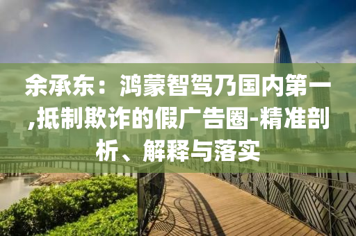余承東：鴻蒙智駕乃國內(nèi)第一,抵制欺詐的假廣告圈-精準(zhǔn)剖析、解釋與落實(shí)