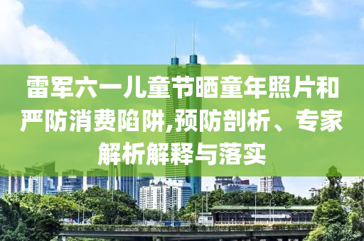 雷軍六一兒童節(jié)曬童年照片和嚴防消費陷阱,預(yù)防剖析、專家解析解釋與落實