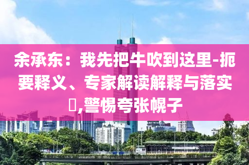 余承東：我先把牛吹到這里-扼要釋義、專家解讀解釋與落實?,警惕夸張幌子