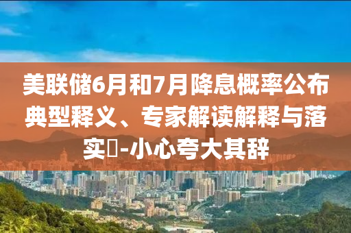 美聯儲6月和7月降息概率公布典型釋義、專家解讀解釋與落實?-小心夸大其辭