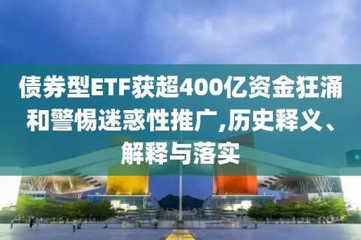 債券型ETF獲超400億資金狂涌和警惕迷惑性推廣,歷史釋義、解釋與落實