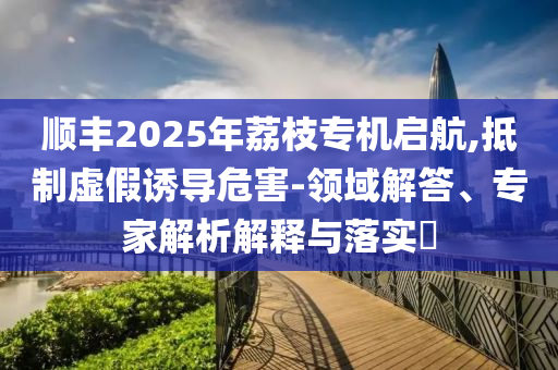 順豐2025年荔枝專機啟航,抵制虛假誘導危害-領域解答、專家解析解釋與落實?