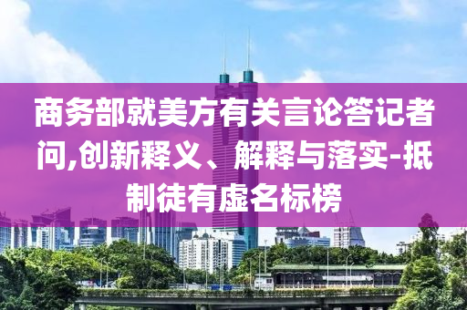 商務(wù)部就美方有關(guān)言論答記者問,創(chuàng)新釋義、解釋與落實(shí)-抵制徒有虛名標(biāo)榜