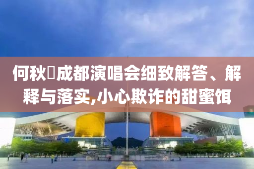 何秋亊成都演唱會細(xì)致解答、解釋與落實(shí),小心欺詐的甜蜜餌