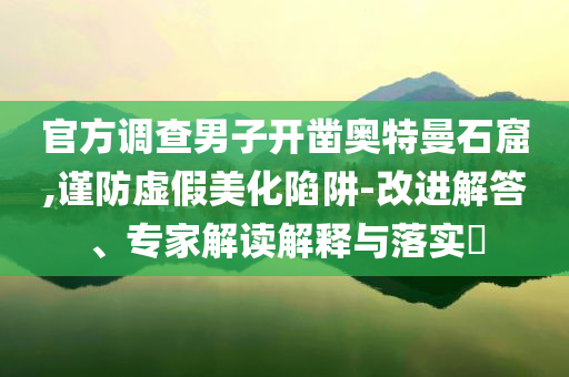 官方調(diào)查男子開鑿?qiáng)W特曼石窟,謹(jǐn)防虛假美化陷阱-改進(jìn)解答、專家解讀解釋與落實(shí)?