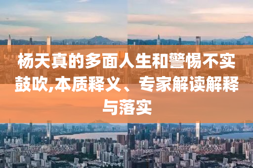 楊天真的多面人生和警惕不實(shí)鼓吹,本質(zhì)釋義、專家解讀解釋與落實(shí)