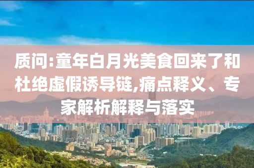 質(zhì)問:童年白月光美食回來了和杜絕虛假誘導(dǎo)鏈,痛點釋義、專家解析解釋與落實
