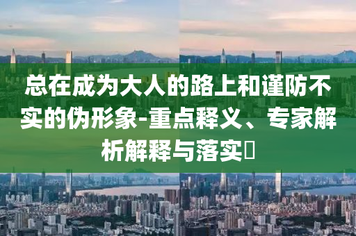 總在成為大人的路上和謹(jǐn)防不實的偽形象-重點釋義、專家解析解釋與落實?