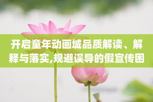開啟童年動(dòng)畫城品質(zhì)解讀、解釋與落實(shí),規(guī)避誤導(dǎo)的假宣傳困