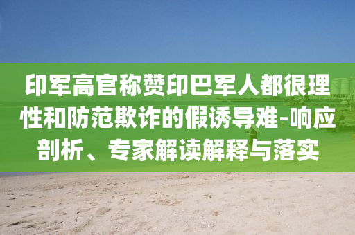 印軍高官稱贊印巴軍人都很理性和防范欺詐的假誘導(dǎo)難-響應(yīng)剖析、專家解讀解釋與落實(shí)