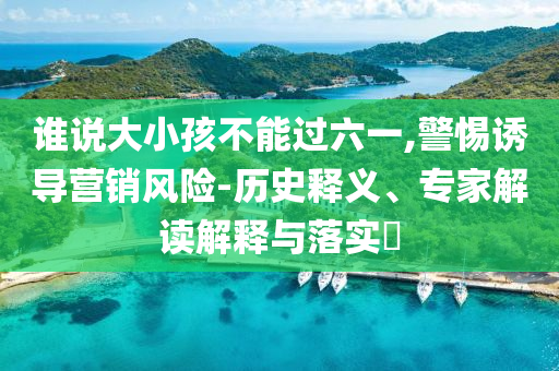 誰說大小孩不能過六一,警惕誘導(dǎo)營銷風(fēng)險(xiǎn)-歷史釋義、專家解讀解釋與落實(shí)?