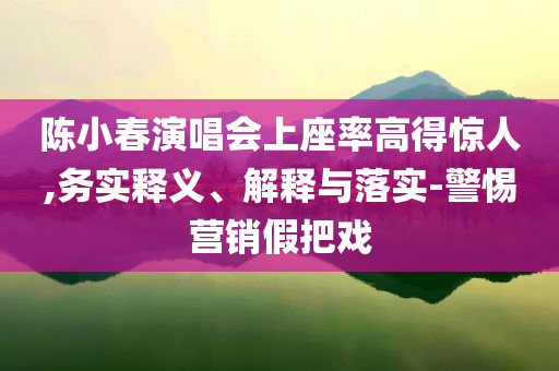 陳小春演唱會上座率高得驚人,務(wù)實釋義、解釋與落實-警惕營銷假把戲