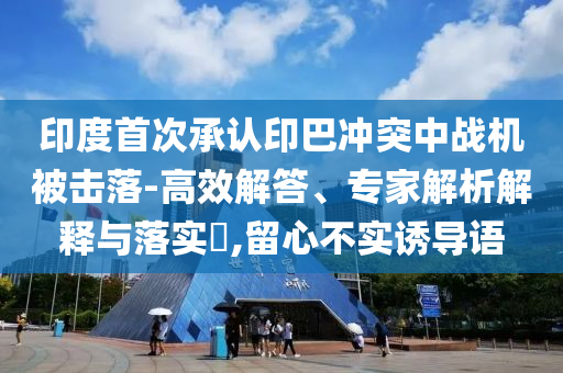 印度首次承認印巴沖突中戰(zhàn)機被擊落-高效解答、專家解析解釋與落實?,留心不實誘導(dǎo)語