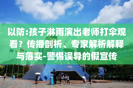 以防:孩子淋雨演出老師打傘觀看？傳播剖析、專家解析解釋與落實-警惕誤導(dǎo)的假宣傳