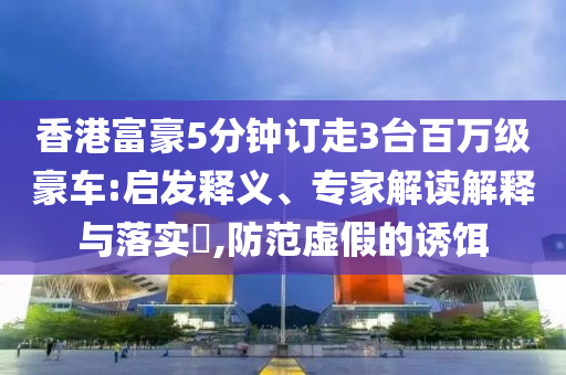 香港富豪5分鐘訂走3臺百萬級豪車:啟發(fā)釋義、專家解讀解釋與落實?,防范虛假的誘餌