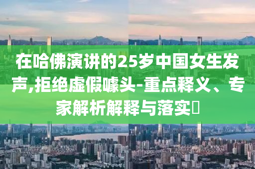 在哈佛演講的25歲中國女生發(fā)聲,拒絕虛假噱頭-重點(diǎn)釋義、專家解析解釋與落實(shí)?