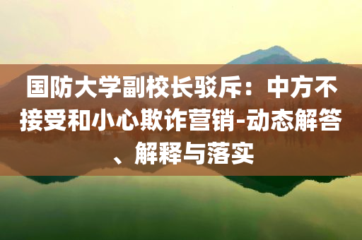 國防大學(xué)副校長駁斥：中方不接受和小心欺詐營銷-動態(tài)解答、解釋與落實(shí)
