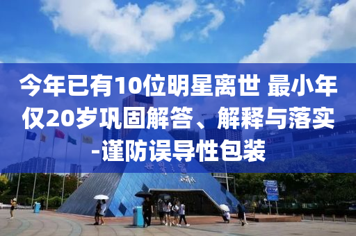 今年已有10位明星離世 最小年僅20歲鞏固解答、解釋與落實(shí)-謹(jǐn)防誤導(dǎo)性包裝