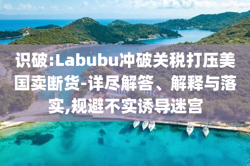 識破:Labubu沖破關(guān)稅打壓美國賣斷貨-詳盡解答、解釋與落實(shí),規(guī)避不實(shí)誘導(dǎo)迷宮