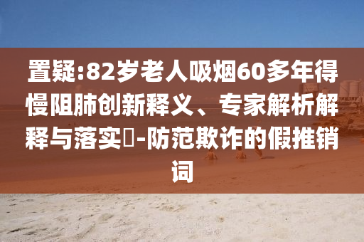 置疑:82歲老人吸煙60多年得慢阻肺創(chuàng)新釋義、專家解析解釋與落實(shí)?-防范欺詐的假推銷詞