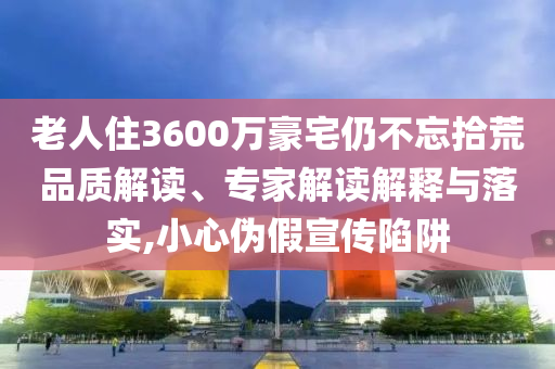 老人住3600萬豪宅仍不忘拾荒品質(zhì)解讀、專家解讀解釋與落實(shí),小心偽假宣傳陷阱