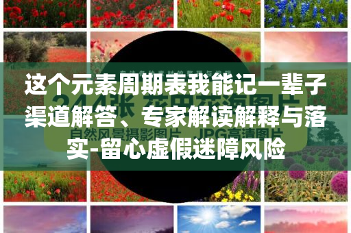 這個(gè)元素周期表我能記一輩子渠道解答、專家解讀解釋與落實(shí)-留心虛假迷障風(fēng)險(xiǎn)
