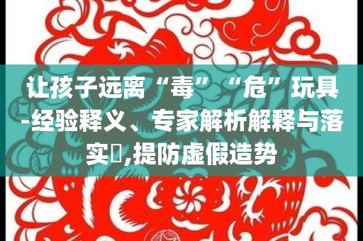 讓孩子遠(yuǎn)離“毒”“危”玩具-經(jīng)驗釋義、專家解析解釋與落實?,提防虛假造勢