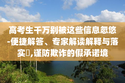 高考生千萬別被這些信息忽悠-便捷解答、專家解讀解釋與落實?,謹(jǐn)防欺詐的假承諾境